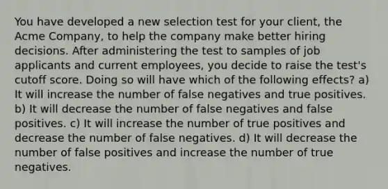 You have developed a new selection test for your client, the Acme Company, to help the company make better hiring decisions. After administering the test to samples of job applicants and current employees, you decide to raise the test's cutoff score. Doing so will have which of the following effects? a) It will increase the number of false negatives and true positives. b) It will decrease the number of false negatives and false positives. c) It will increase the number of true positives and decrease the number of false negatives. d) It will decrease the number of false positives and increase the number of true negatives.