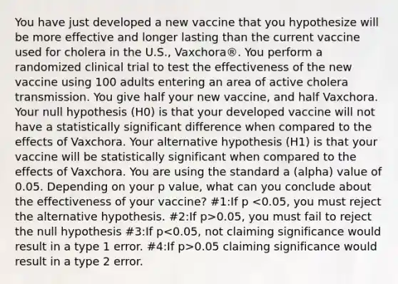 You have just developed a new vaccine that you hypothesize will be more effective and longer lasting than the current vaccine used for cholera in the U.S., Vaxchora®. You perform a randomized clinical trial to test the effectiveness of the new vaccine using 100 adults entering an area of active cholera transmission. You give half your new vaccine, and half Vaxchora. Your null hypothesis (H0) is that your developed vaccine will not have a statistically significant difference when compared to the effects of Vaxchora. Your alternative hypothesis (H1) is that your vaccine will be statistically significant when compared to the effects of Vaxchora. You are using the standard a (alpha) value of 0.05. Depending on your p value, what can you conclude about the effectiveness of your vaccine? #1:If p 0.05, you must fail to reject the null hypothesis #3:If p 0.05 claiming significance would result in a type 2 error.