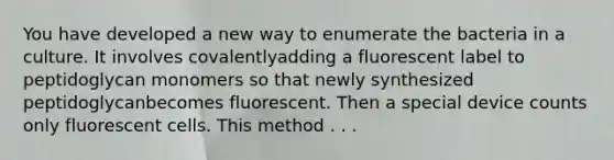 You have developed a new way to enumerate the bacteria in a culture. It involves covalentlyadding a fluorescent label to peptidoglycan monomers so that newly synthesized peptidoglycanbecomes fluorescent. Then a special device counts only fluorescent cells. This method . . .