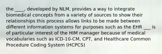 the ____, developed by NLM, provides a way to integrate biomedical concepts from a variety of sources to show their relationships this process allows links to be made between different information systems for purposes such as the EHR ___ is of particular interest of the HIM manager because of medical vocabularies such as ICD-10-CM, CPT, and Healthcare Common Procedure Coding System (HCPCS)