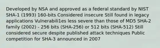 Developed by NSA and approved as a federal standard by NIST SHA-1 (1993) 160-bits Considered insecure Still found in legacy applications Vulnerabili1es less severe than those of MD5 SHA-2 family (2002) - 256 bits (SHA-256) or 512 bits (SHA-512) Still considered secure despite published attack techniques Public competition for SHA-3 announced in 2007