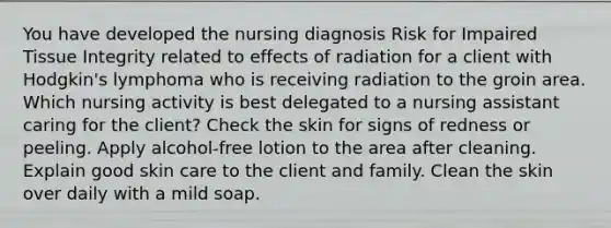 You have developed the nursing diagnosis Risk for Impaired Tissue Integrity related to effects of radiation for a client with Hodgkin's lymphoma who is receiving radiation to the groin area. Which nursing activity is best delegated to a nursing assistant caring for the client? Check the skin for signs of redness or peeling. Apply alcohol-free lotion to the area after cleaning. Explain good skin care to the client and family. Clean the skin over daily with a mild soap.