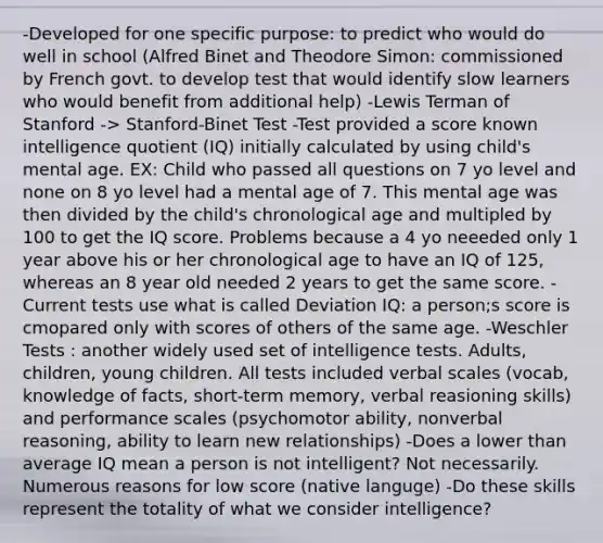 -Developed for one specific purpose: to predict who would do well in school (Alfred Binet and Theodore Simon: commissioned by French govt. to develop test that would identify slow learners who would benefit from additional help) -Lewis Terman of Stanford -> Stanford-Binet Test -Test provided a score known intelligence quotient (IQ) initially calculated by using child's mental age. EX: Child who passed all questions on 7 yo level and none on 8 yo level had a mental age of 7. This mental age was then divided by the child's chronological age and multipled by 100 to get the IQ score. Problems because a 4 yo neeeded only 1 year above his or her chronological age to have an IQ of 125, whereas an 8 year old needed 2 years to get the same score. -Current tests use what is called Deviation IQ: a person;s score is cmopared only with scores of others of the same age. -Weschler Tests : another widely used set of intelligence tests. Adults, children, young children. All tests included verbal scales (vocab, knowledge of facts, short-term memory, verbal reasioning skills) and performance scales (psychomotor ability, nonverbal reasoning, ability to learn new relationships) -Does a lower than average IQ mean a person is not intelligent? Not necessarily. Numerous reasons for low score (native languge) -Do these skills represent the totality of what we consider intelligence?