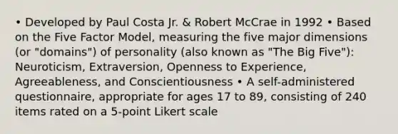 • Developed by Paul Costa Jr. & Robert McCrae in 1992 • Based on the Five Factor Model, measuring the five major dimensions (or "domains") of personality (also known as "The Big Five"): Neuroticism, Extraversion, Openness to Experience, Agreeableness, and Conscientiousness • A self-administered questionnaire, appropriate for ages 17 to 89, consisting of 240 items rated on a 5-point Likert scale