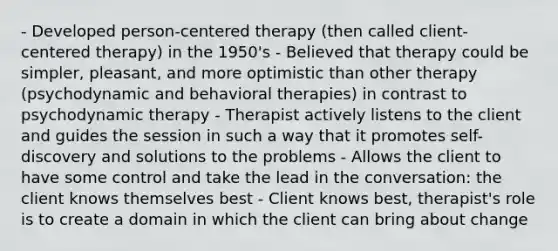 - Developed person-centered therapy (then called client-centered therapy) in the 1950's - Believed that therapy could be simpler, pleasant, and more optimistic than other therapy (psychodynamic and behavioral therapies) in contrast to psychodynamic therapy - Therapist actively listens to the client and guides the session in such a way that it promotes self-discovery and solutions to the problems - Allows the client to have some control and take the lead in the conversation: the client knows themselves best - Client knows best, therapist's role is to create a domain in which the client can bring about change