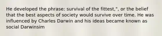 He developed the phrase: survival of the fittest,", or the belief that the best aspects of society would survive over time. He was influenced by Charles Darwin and his ideas became known as social Darwinsim