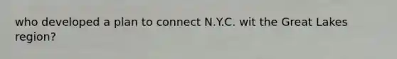 who developed a plan to connect N.Y.C. wit the Great Lakes region?
