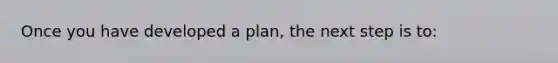 Once you have developed a​ plan, the next step is​ to: