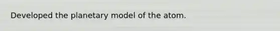 Developed the planetary model of the atom.