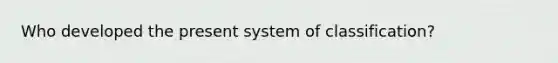 Who developed the present system of classification?