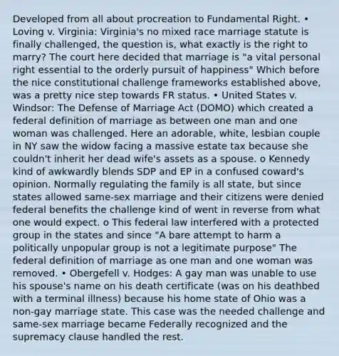 Developed from all about procreation to Fundamental Right. • Loving v. Virginia: Virginia's no mixed race marriage statute is finally challenged, the question is, what exactly is the right to marry? The court here decided that marriage is "a vital personal right essential to the orderly pursuit of happiness" Which before the nice constitutional challenge frameworks established above, was a pretty nice step towards FR status. • United States v. Windsor: The Defense of Marriage Act (DOMO) which created a federal definition of marriage as between one man and one woman was challenged. Here an adorable, white, lesbian couple in NY saw the widow facing a massive estate tax because she couldn't inherit her dead wife's assets as a spouse. o Kennedy kind of awkwardly blends SDP and EP in a confused coward's opinion. Normally regulating the family is all state, but since states allowed same-sex marriage and their citizens were denied federal benefits the challenge kind of went in reverse from what one would expect. o This federal law interfered with a protected group in the states and since "A bare attempt to harm a politically unpopular group is not a legitimate purpose" The federal definition of marriage as one man and one woman was removed. • Obergefell v. Hodges: A gay man was unable to use his spouse's name on his death certificate (was on his deathbed with a terminal illness) because his home state of Ohio was a non-gay marriage state. This case was the needed challenge and same-sex marriage became Federally recognized and the supremacy clause handled the rest.