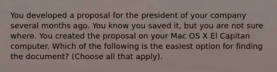 You developed a proposal for the president of your company several months ago. You know you saved it, but you are not sure where. You created the proposal on your Mac OS X El Capitan computer. Which of the following is the easiest option for finding the document? (Choose all that apply).