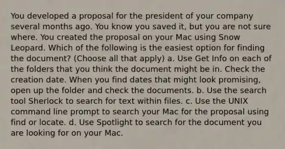 You developed a proposal for the president of your company several months ago. You know you saved it, but you are not sure where. You created the proposal on your Mac using Snow Leopard. Which of the following is the easiest option for finding the document? (Choose all that apply) a. Use Get Info on each of the folders that you think the document might be in. Check the creation date. When you find dates that might look promising, open up the folder and check the documents. b. Use the search tool Sherlock to search for text within files. c. Use the UNIX command line prompt to search your Mac for the proposal using find or locate. d. Use Spotlight to search for the document you are looking for on your Mac.