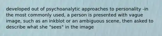 developed out of psychoanalytic approaches to personality -in the most commonly used, a person is presented with vague image, such as an inkblot or an ambiguous scene, then asked to describe what she "sees" in the image