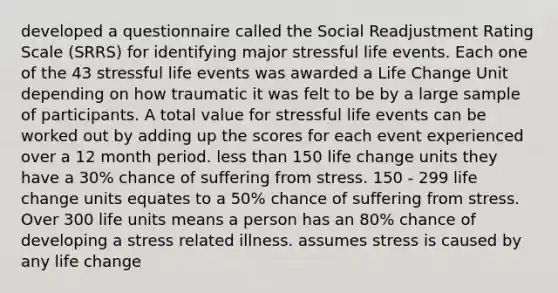 developed a questionnaire called the Social Readjustment Rating Scale (SRRS) for identifying major stressful life events. Each one of the 43 stressful life events was awarded a Life Change Unit depending on how traumatic it was felt to be by a large sample of participants. A total value for stressful life events can be worked out by adding up the scores for each event experienced over a 12 month period. <a href='https://www.questionai.com/knowledge/k7BtlYpAMX-less-than' class='anchor-knowledge'>less than</a> 150 life change units they have a 30% chance of suffering from stress. 150 - 299 life change units equates to a 50% chance of suffering from stress. Over 300 life units means a person has an 80% chance of developing a stress related illness. assumes stress is caused by any life change