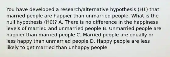 You have developed a research/alternative hypothesis (H1) that married people are happier than unmarried people. What is the null hypothesis (H0)? A. There is no difference in the happiness levels of married and unmarried people B. Unmarried people are happier than married people C. Married people are equally or less happy than unmarried people D. Happy people are less likely to get married than unhappy people