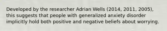 Developed by the researcher Adrian Wells (2014, 2011, 2005), this suggests that people with generalized anxiety disorder implicitly hold both positive and negative beliefs about worrying.