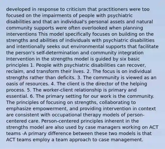 developed in response to criticism that practitioners were too focused on the impairments of people with psychiatric disabilities and that an individual's personal assets and natural community supports were often overlooked when planning interventions This model specifically focuses on building on the strengths and abilities of individuals with psychiatric disabilities and intentionally seeks out environmental supports that facilitate the person's self-determination and community integration Intervention in the strengths model is guided by six basic principles 1. People with psychiatric disabilities can recover, reclaim, and transform their lives. 2. The focus is on individual strengths rather than deficits. 3. The community is viewed as an oasis of resources. 4. The client is the director of the helping process. 5. The worker-client relationship is primary and essential. 6. The primary setting for our work is the community. The principles of focusing on strengths, collaborating to emphasize empowerment, and providing intervention in context are consistent with occupational therapy models of person-centered care. Person-centered principles inherent in the strengths model are also used by case managers working on ACT teams -A primary difference between these two models is that ACT teams employ a team approach to case management.