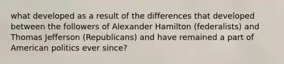 what developed as a result of the differences that developed between the followers of Alexander Hamilton (federalists) and Thomas Jefferson (Republicans) and have remained a part of American politics ever since?