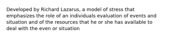 Developed by Richard Lazarus, a model of stress that emphasizes the role of an individuals evaluation of events and situation and of the resources that he or she has available to deal with the even or situation