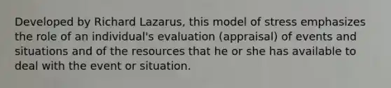 Developed by Richard Lazarus, this model of stress emphasizes the role of an individual's evaluation (appraisal) of events and situations and of the resources that he or she has available to deal with the event or situation.