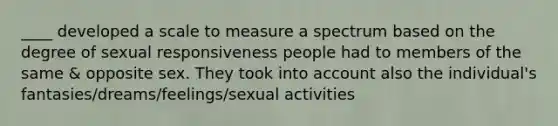 ____ developed a scale to measure a spectrum based on the degree of sexual responsiveness people had to members of the same & opposite sex. They took into account also the individual's fantasies/dreams/feelings/sexual activities