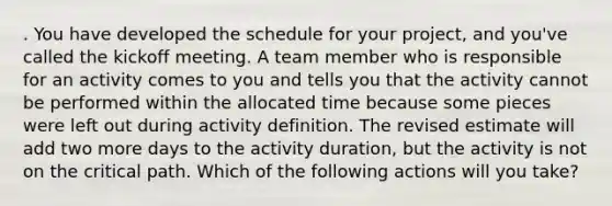 . You have developed the schedule for your project, and you've called the kickoff meeting. A team member who is responsible for an activity comes to you and tells you that the activity cannot be performed within the allocated time because some pieces were left out during activity definition. The revised estimate will add two more days to the activity duration, but the activity is not on the critical path. Which of the following actions will you take?