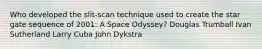 Who developed the slit-scan technique used to create the star gate sequence of 2001: A Space Odyssey? Douglas Trumball Ivan Sutherland Larry Cuba John Dykstra