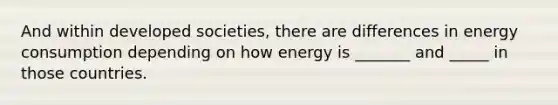 And within developed societies, there are differences in energy consumption depending on how energy is _______ and _____ in those countries.