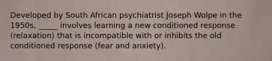 Developed by South African psychiatrist Joseph Wolpe in the 1950s, _____ involves learning a new conditioned response (relaxation) that is incompatible with or inhibits the old conditioned response (fear and anxiety).