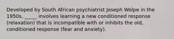 Developed by South African psychiatrist Joseph Wolpe in the 1950s, _____ involves learning a new conditioned response (relaxation) that is incompatible with or inhibits the old, conditioned response (fear and anxiety).