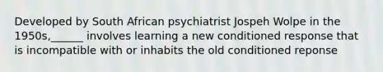 Developed by South African psychiatrist Jospeh Wolpe in the 1950s,______ involves learning a new conditioned response that is incompatible with or inhabits the old conditioned reponse