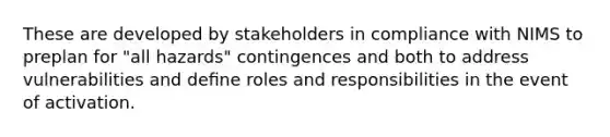 These are developed by stakeholders in compliance with NIMS to preplan for "all hazards" contingences and both to address vulnerabilities and deﬁne roles and responsibilities in the event of activation.