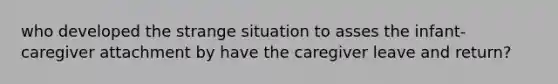 who developed the strange situation to asses the infant-caregiver attachment by have the caregiver leave and return?