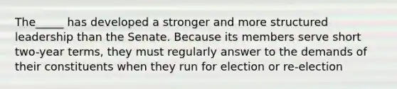 The_____ has developed a stronger and more structured leadership than the Senate. Because its members serve short two-year terms, they must regularly answer to the demands of their constituents when they run for election or re-election