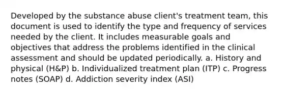 Developed by the substance abuse client's treatment team, this document is used to identify the type and frequency of services needed by the client. It includes measurable goals and objectives that address the problems identified in the clinical assessment and should be updated periodically. a. History and physical (H&P) b. Individualized treatment plan (ITP) c. Progress notes (SOAP) d. Addiction severity index (ASI)