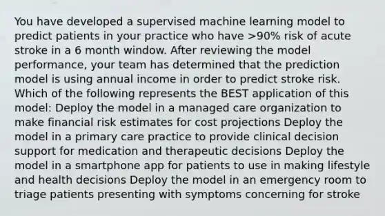 You have developed a supervised machine learning model to predict patients in your practice who have >90% risk of acute stroke in a 6 month window. After reviewing the model performance, your team has determined that the prediction model is using annual income in order to predict stroke risk. Which of the following represents the BEST application of this model: Deploy the model in a managed care organization to make financial risk estimates for cost projections Deploy the model in a primary care practice to provide clinical decision support for medication and therapeutic decisions Deploy the model in a smartphone app for patients to use in making lifestyle and health decisions Deploy the model in an emergency room to triage patients presenting with symptoms concerning for stroke