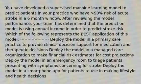 You have developed a supervised machine learning model to predict patients in your practice who have >90% risk of acute stroke in a 6 month window. After reviewing the model performance, your team has determined that the prediction model is using annual income in order to predict stroke risk. Which of the following represents the BEST application of this model: -------------------- Deploy the model in a primary care practice to provide clinical decision support for medication and therapeutic decisions Deploy the model in a managed care organization to make financial risk estimates for cost projections Deploy the model in an emergency room to triage patients presenting with symptoms concerning for stroke Deploy the model in a smartphone app for patients to use in making lifestyle and health decisions