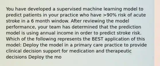 You have developed a supervised machine learning model to predict patients in your practice who have >90% risk of acute stroke in a 6 month window. After reviewing the model performance, your team has determined that the prediction model is using annual income in order to predict stroke risk. Which of the following represents the BEST application of this model: Deploy the model in a primary care practice to provide clinical decision support for medication and therapeutic decisions Deploy the mo