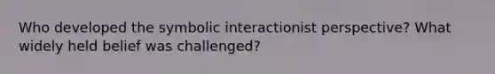 Who developed the symbolic interactionist perspective? What widely held belief was challenged?