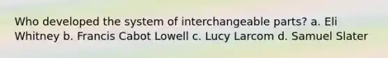 Who developed the system of interchangeable parts? a. Eli Whitney b. Francis Cabot Lowell c. Lucy Larcom d. Samuel Slater