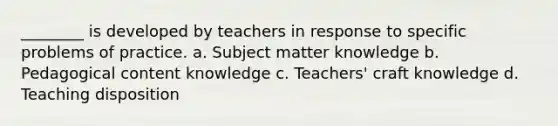 ________ is developed by teachers in response to specific problems of practice. a. Subject matter knowledge b. Pedagogical content knowledge c. Teachers' craft knowledge d. Teaching disposition