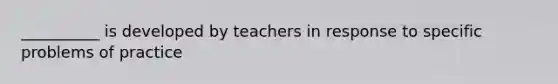 __________ is developed by teachers in response to specific problems of practice