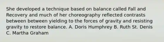 She developed a technique based on balance called Fall and Recovery and much of her choreography reflected contrasts between between yielding to the forces of gravity and resisting gravity to restore balance. A. Doris Humphrey B. Ruth St. Denis C. Martha Graham