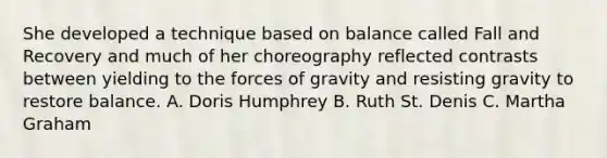 She developed a technique based on balance called Fall and Recovery and much of her choreography reflected contrasts between yielding to the forces of gravity and resisting gravity to restore balance. A. Doris Humphrey B. Ruth St. Denis C. Martha Graham