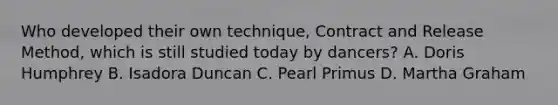 Who developed their own technique, Contract and Release Method, which is still studied today by dancers? A. Doris Humphrey B. Isadora Duncan C. Pearl Primus D. Martha Graham