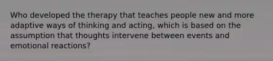 Who developed the therapy that teaches people new and more adaptive ways of thinking and acting, which is based on the assumption that thoughts intervene between events and emotional reactions?