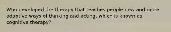 Who developed the therapy that teaches people new and more adaptive ways of thinking and acting, which is known as cognitive therapy?