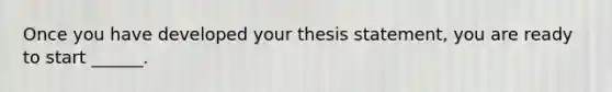 Once you have developed your thesis statement, you are ready to start ______.