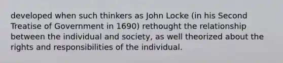 developed when such thinkers as John Locke (in his Second Treatise of Government in 1690) rethought the relationship between the individual and society, as well theorized about the rights and responsibilities of the individual.